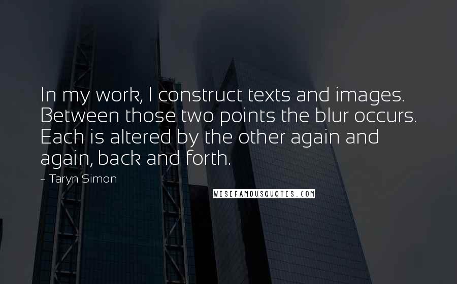 Taryn Simon Quotes: In my work, I construct texts and images. Between those two points the blur occurs. Each is altered by the other again and again, back and forth.