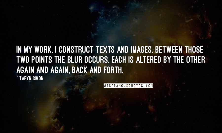 Taryn Simon Quotes: In my work, I construct texts and images. Between those two points the blur occurs. Each is altered by the other again and again, back and forth.