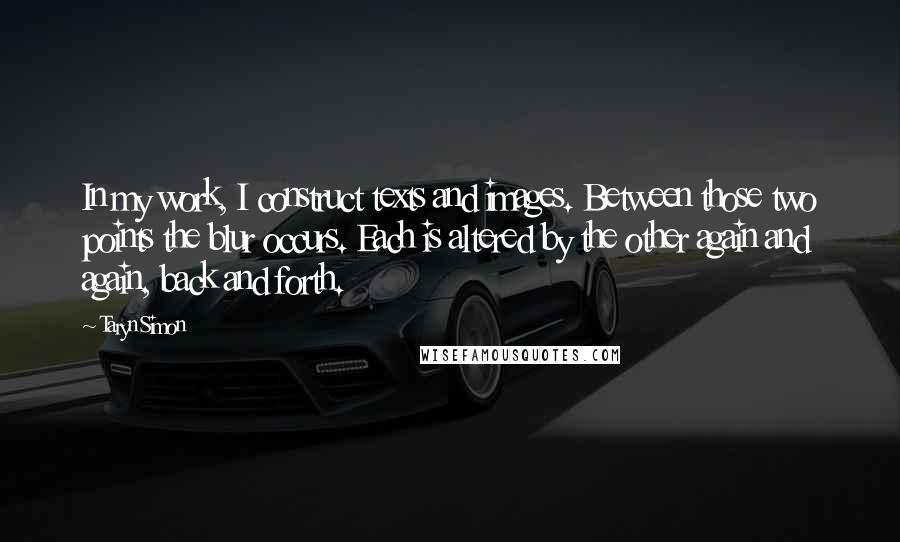 Taryn Simon Quotes: In my work, I construct texts and images. Between those two points the blur occurs. Each is altered by the other again and again, back and forth.