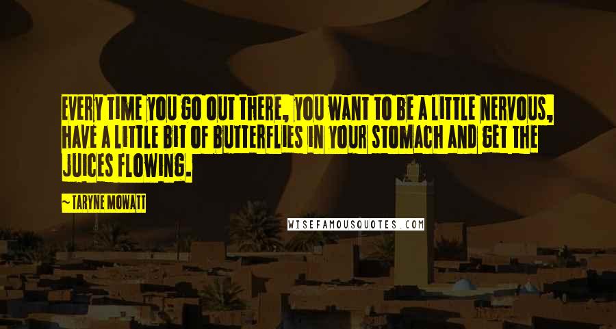 Taryne Mowatt Quotes: Every time you go out there, you want to be a little nervous, have a little bit of butterflies in your stomach and get the juices flowing.