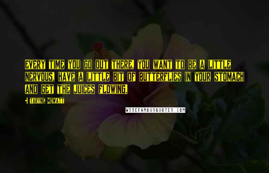 Taryne Mowatt Quotes: Every time you go out there, you want to be a little nervous, have a little bit of butterflies in your stomach and get the juices flowing.