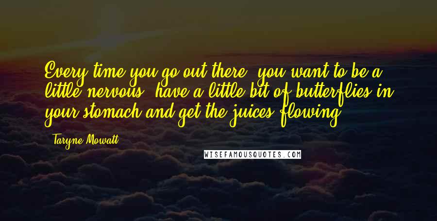 Taryne Mowatt Quotes: Every time you go out there, you want to be a little nervous, have a little bit of butterflies in your stomach and get the juices flowing.