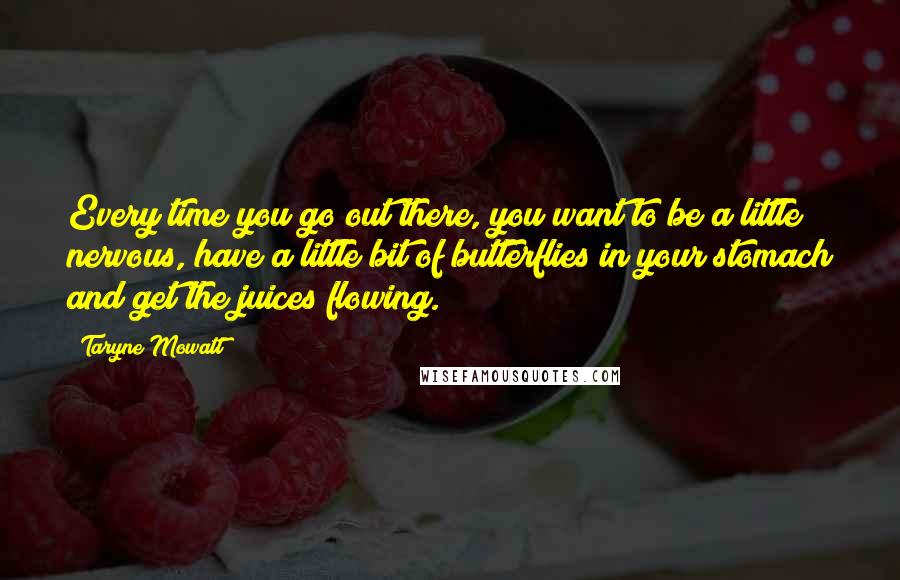 Taryne Mowatt Quotes: Every time you go out there, you want to be a little nervous, have a little bit of butterflies in your stomach and get the juices flowing.