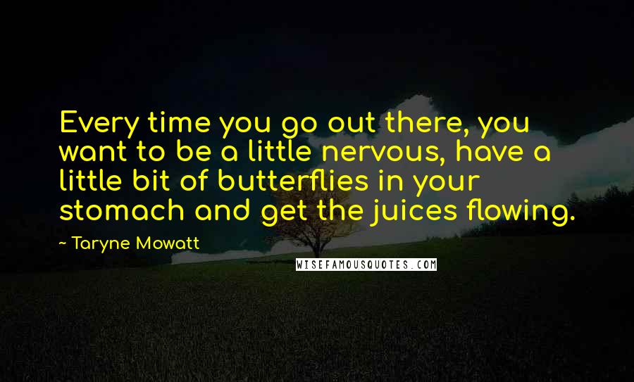 Taryne Mowatt Quotes: Every time you go out there, you want to be a little nervous, have a little bit of butterflies in your stomach and get the juices flowing.