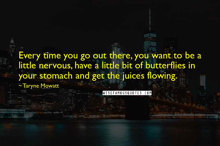 Taryne Mowatt Quotes: Every time you go out there, you want to be a little nervous, have a little bit of butterflies in your stomach and get the juices flowing.