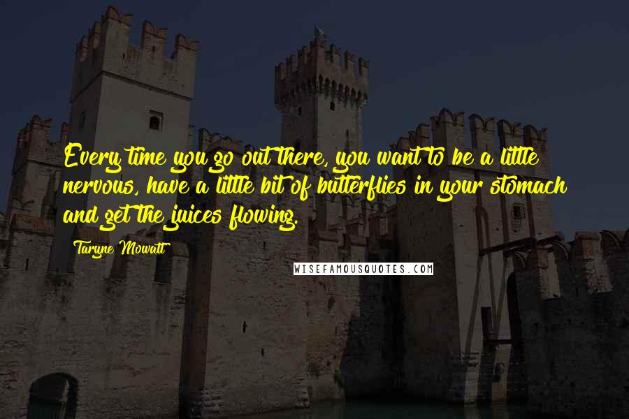 Taryne Mowatt Quotes: Every time you go out there, you want to be a little nervous, have a little bit of butterflies in your stomach and get the juices flowing.