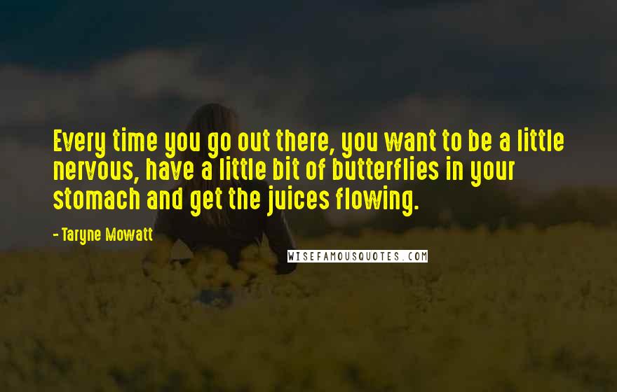 Taryne Mowatt Quotes: Every time you go out there, you want to be a little nervous, have a little bit of butterflies in your stomach and get the juices flowing.