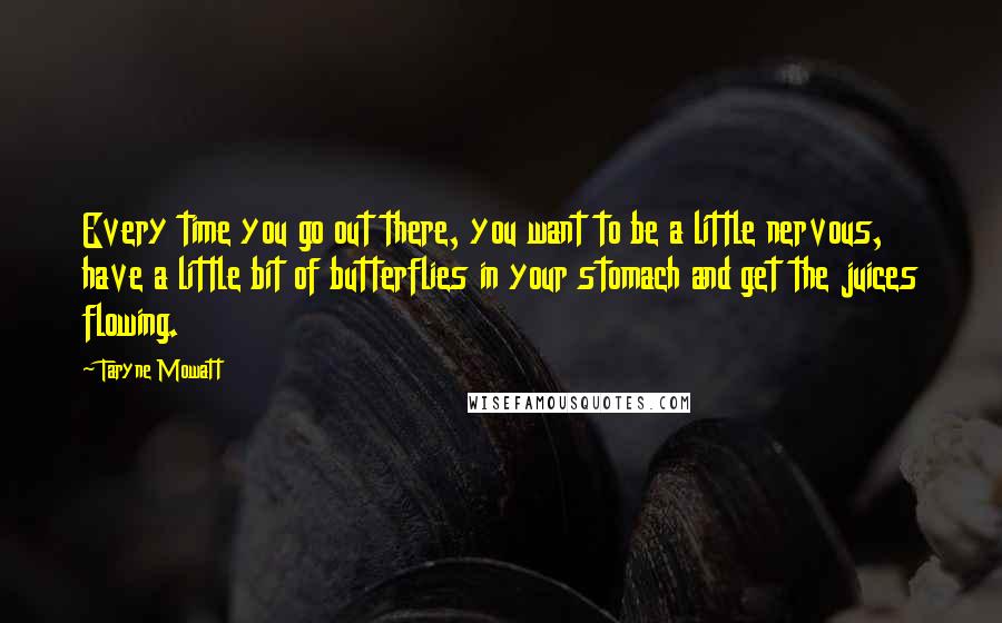 Taryne Mowatt Quotes: Every time you go out there, you want to be a little nervous, have a little bit of butterflies in your stomach and get the juices flowing.