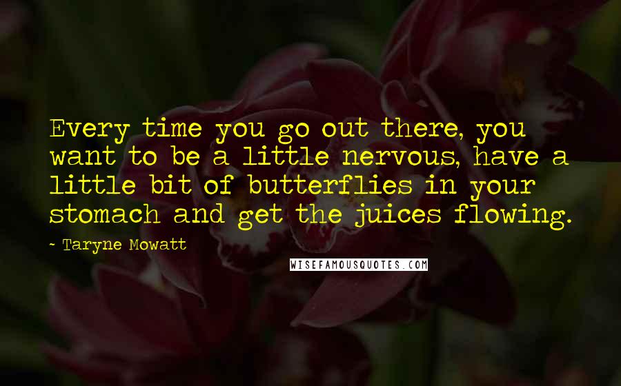 Taryne Mowatt Quotes: Every time you go out there, you want to be a little nervous, have a little bit of butterflies in your stomach and get the juices flowing.