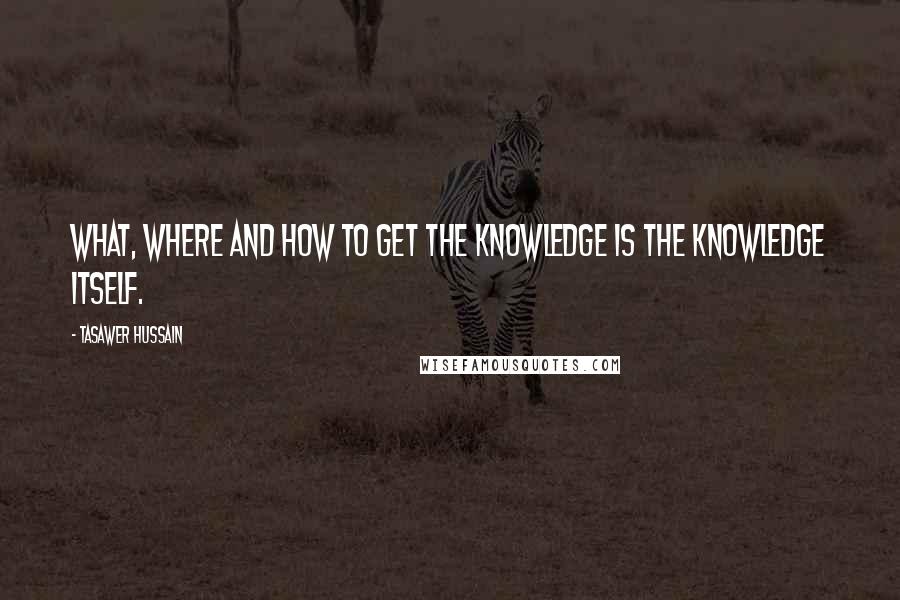 Tasawer Hussain Quotes: What, Where and how to get the knowledge is the knowledge itself.