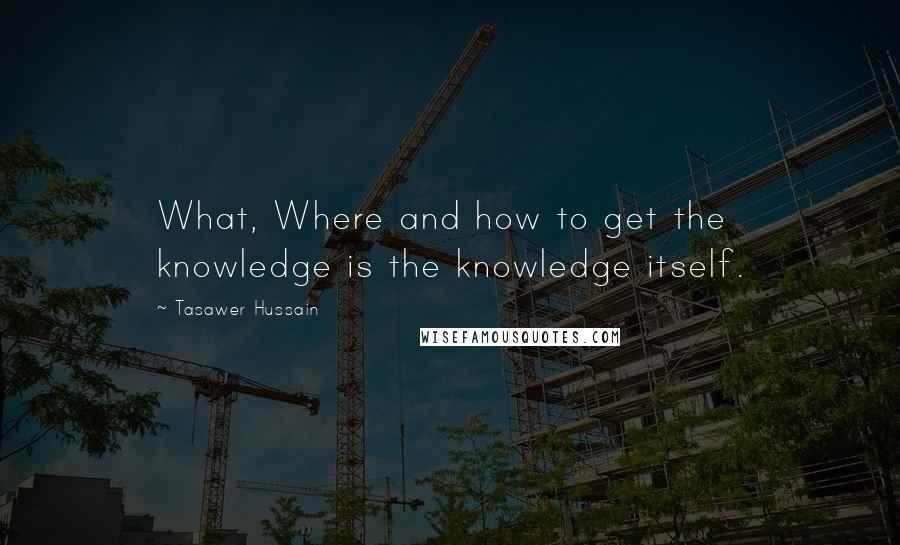 Tasawer Hussain Quotes: What, Where and how to get the knowledge is the knowledge itself.