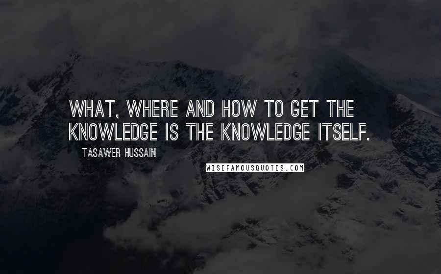 Tasawer Hussain Quotes: What, Where and how to get the knowledge is the knowledge itself.