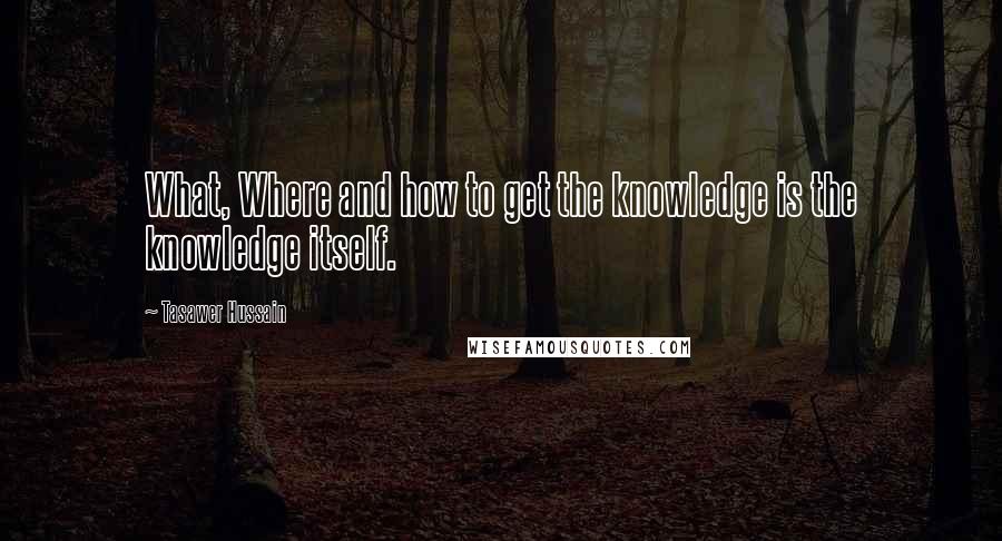 Tasawer Hussain Quotes: What, Where and how to get the knowledge is the knowledge itself.