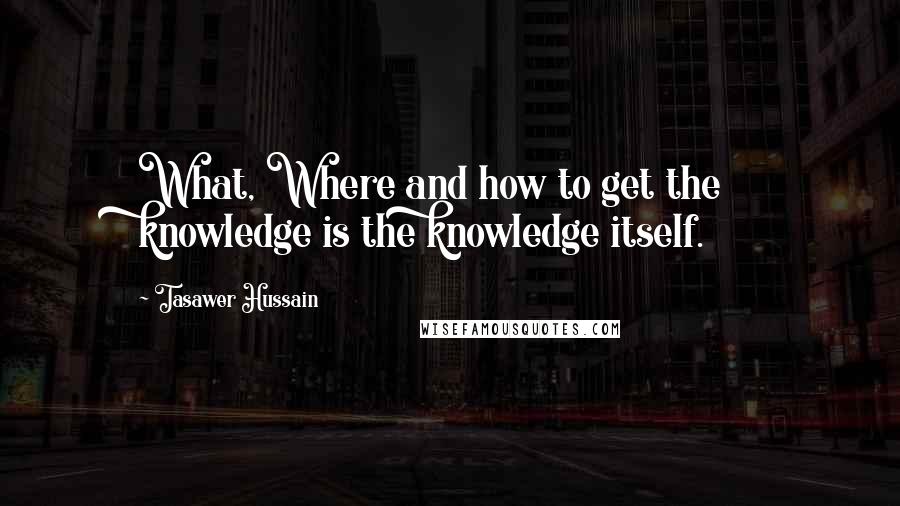 Tasawer Hussain Quotes: What, Where and how to get the knowledge is the knowledge itself.