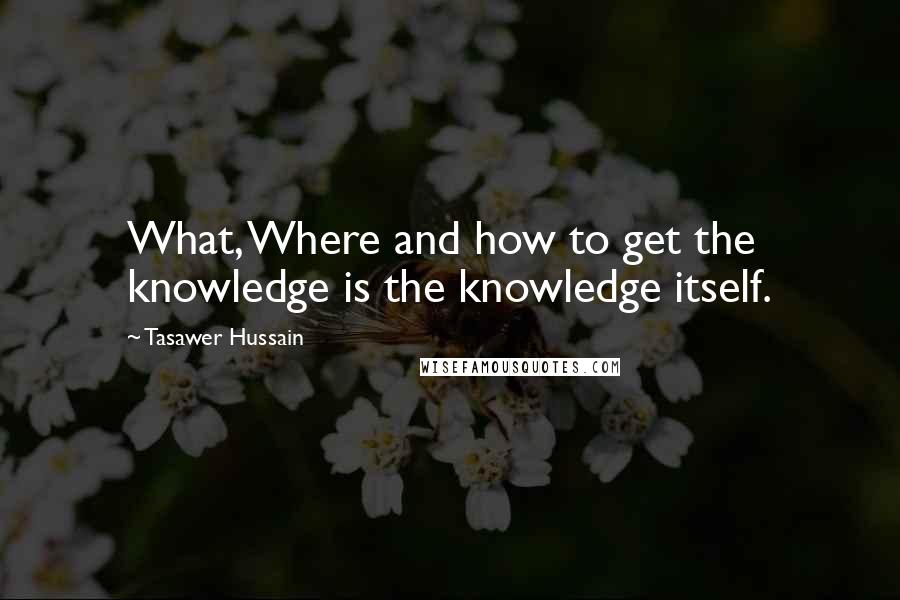 Tasawer Hussain Quotes: What, Where and how to get the knowledge is the knowledge itself.