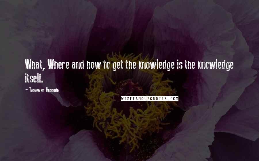 Tasawer Hussain Quotes: What, Where and how to get the knowledge is the knowledge itself.