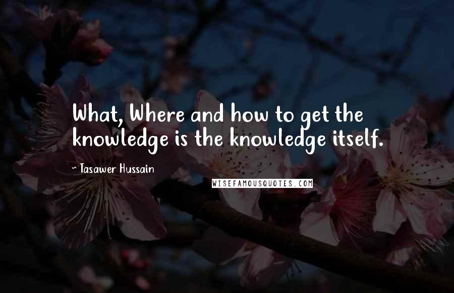 Tasawer Hussain Quotes: What, Where and how to get the knowledge is the knowledge itself.