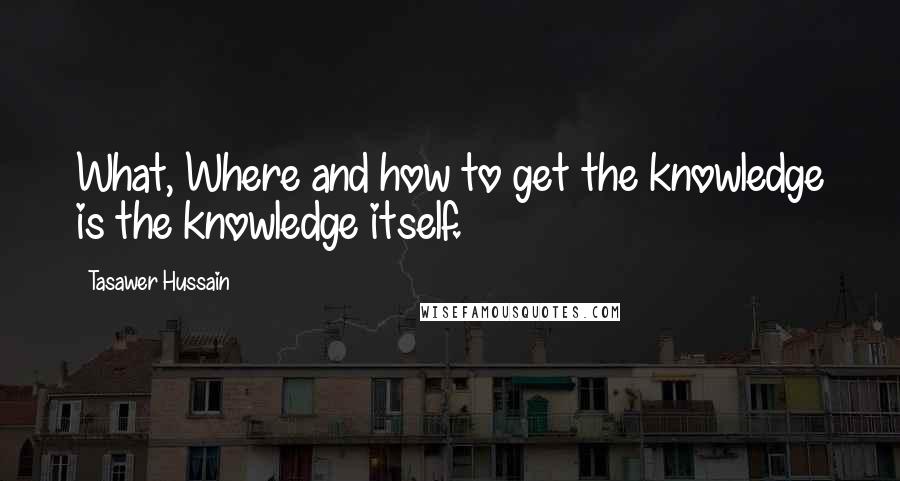 Tasawer Hussain Quotes: What, Where and how to get the knowledge is the knowledge itself.