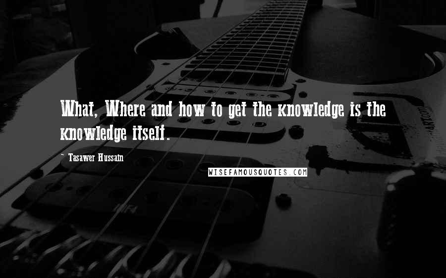 Tasawer Hussain Quotes: What, Where and how to get the knowledge is the knowledge itself.