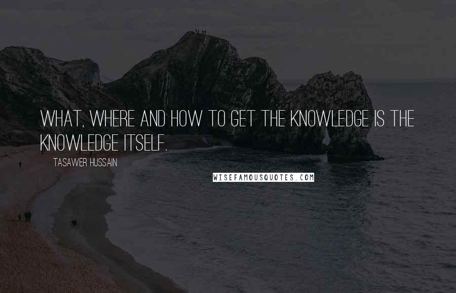Tasawer Hussain Quotes: What, Where and how to get the knowledge is the knowledge itself.
