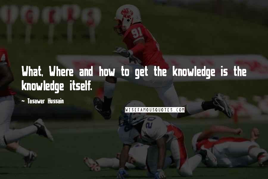 Tasawer Hussain Quotes: What, Where and how to get the knowledge is the knowledge itself.