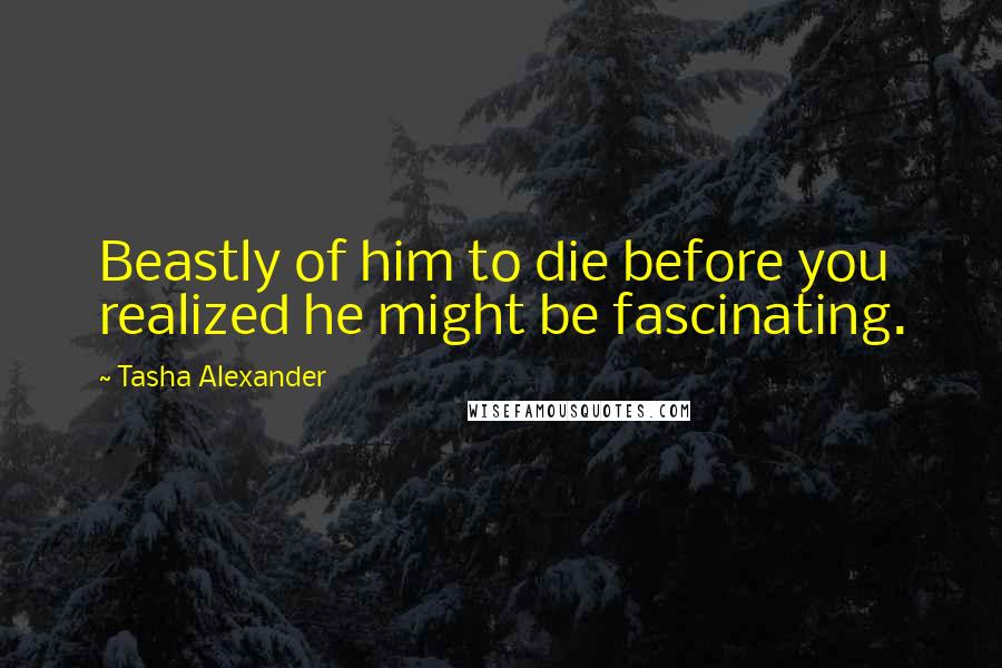 Tasha Alexander Quotes: Beastly of him to die before you realized he might be fascinating.