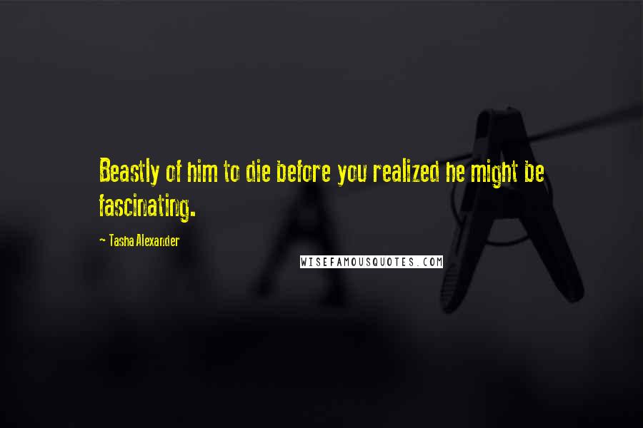 Tasha Alexander Quotes: Beastly of him to die before you realized he might be fascinating.