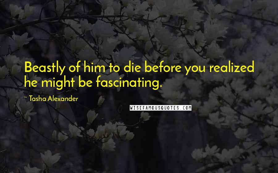 Tasha Alexander Quotes: Beastly of him to die before you realized he might be fascinating.