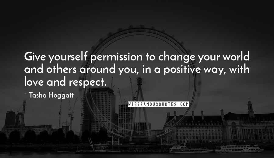 Tasha Hoggatt Quotes: Give yourself permission to change your world and others around you, in a positive way, with love and respect.