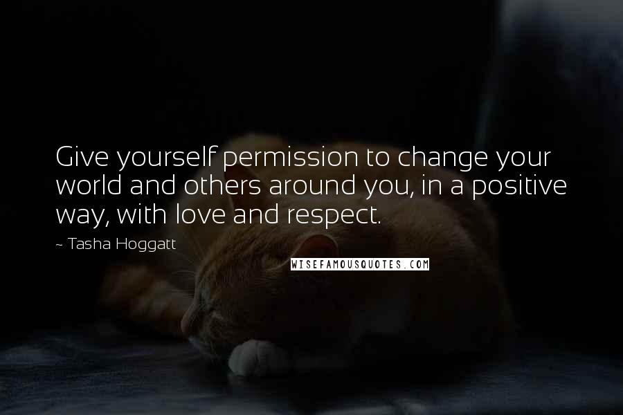 Tasha Hoggatt Quotes: Give yourself permission to change your world and others around you, in a positive way, with love and respect.