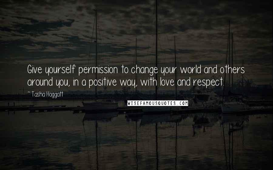 Tasha Hoggatt Quotes: Give yourself permission to change your world and others around you, in a positive way, with love and respect.