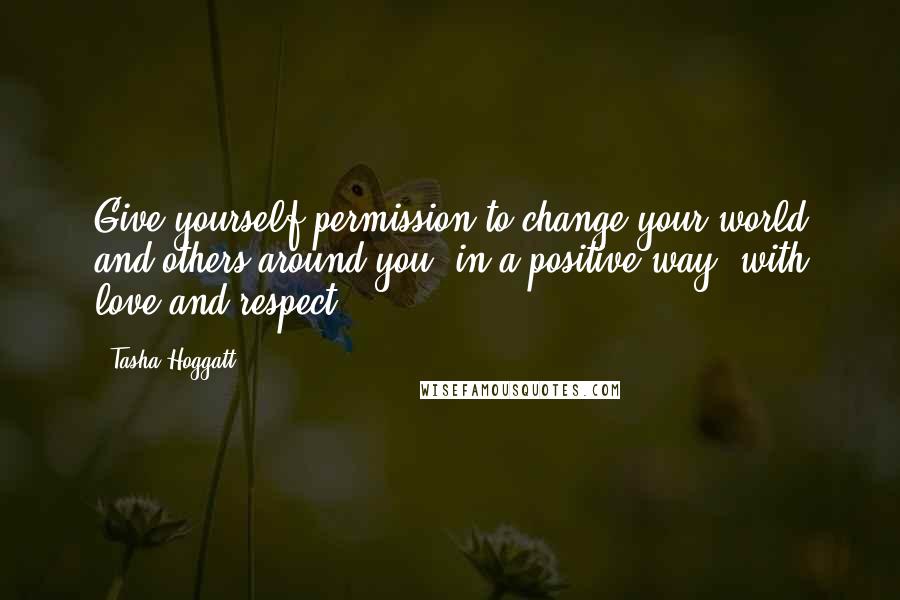 Tasha Hoggatt Quotes: Give yourself permission to change your world and others around you, in a positive way, with love and respect.