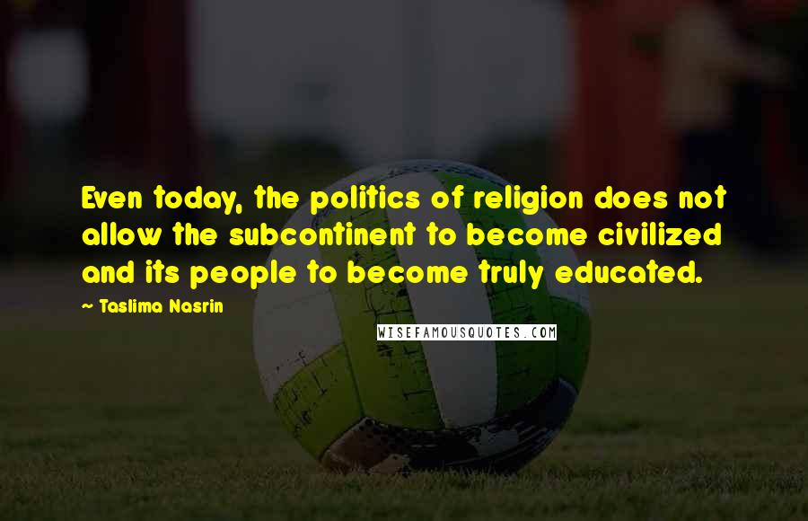 Taslima Nasrin Quotes: Even today, the politics of religion does not allow the subcontinent to become civilized and its people to become truly educated.