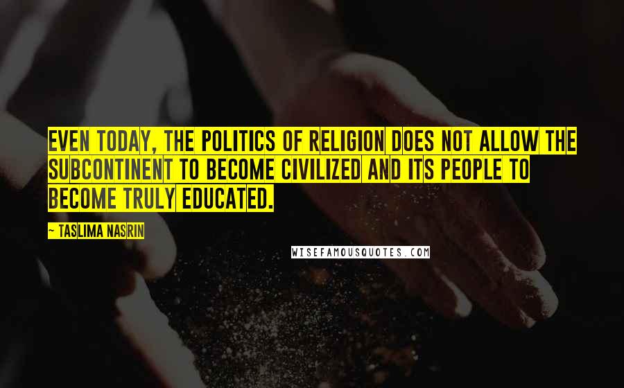 Taslima Nasrin Quotes: Even today, the politics of religion does not allow the subcontinent to become civilized and its people to become truly educated.