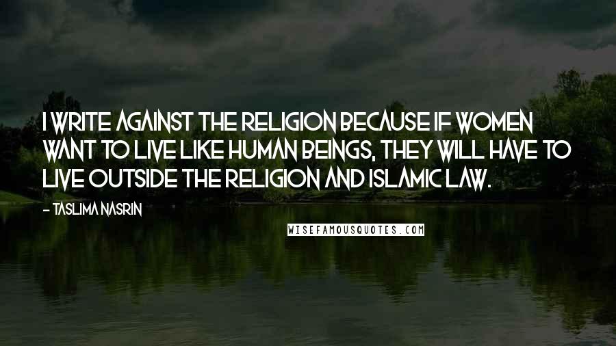 Taslima Nasrin Quotes: I write against the religion because if women want to live like human beings, they will have to live outside the religion and Islamic law.