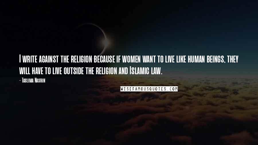 Taslima Nasrin Quotes: I write against the religion because if women want to live like human beings, they will have to live outside the religion and Islamic law.