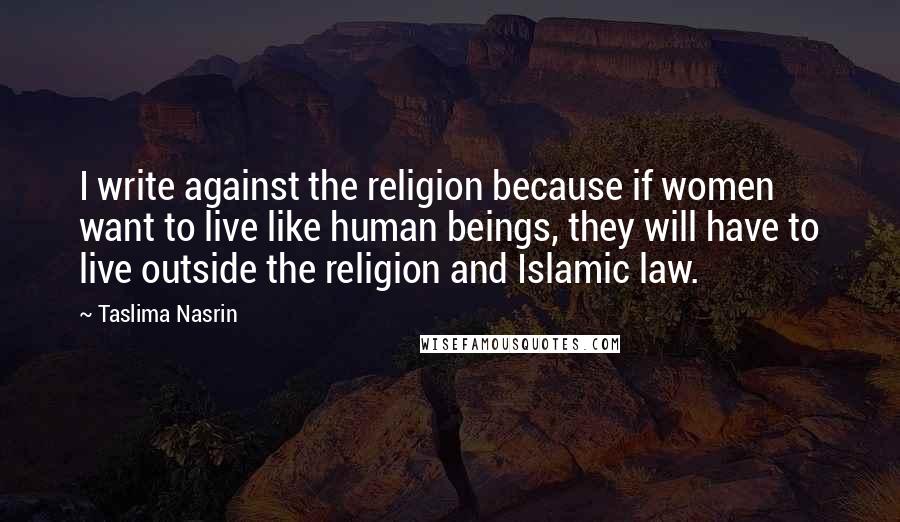 Taslima Nasrin Quotes: I write against the religion because if women want to live like human beings, they will have to live outside the religion and Islamic law.