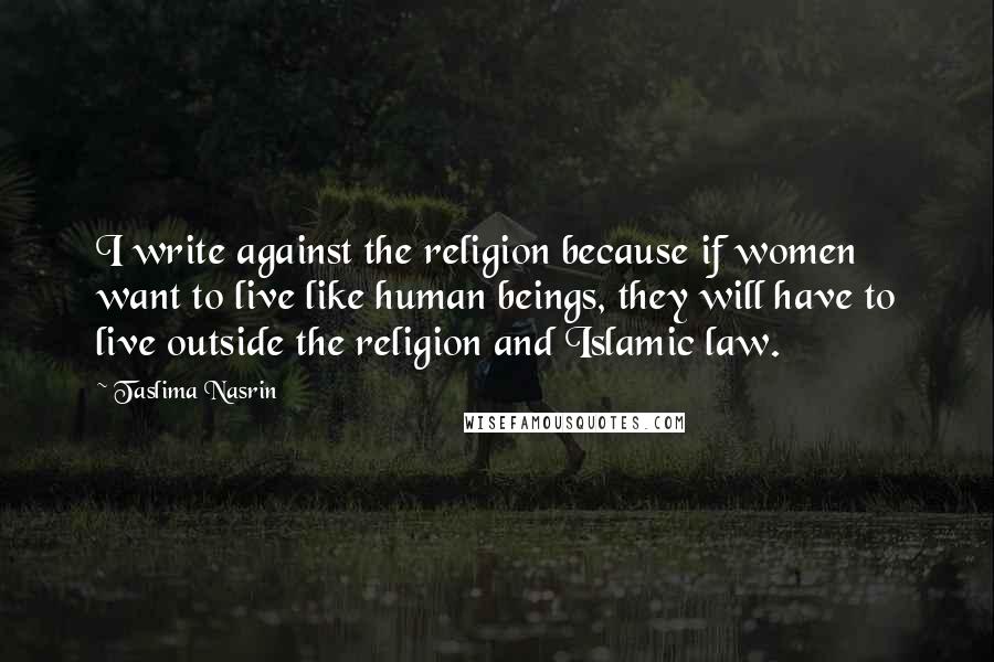 Taslima Nasrin Quotes: I write against the religion because if women want to live like human beings, they will have to live outside the religion and Islamic law.