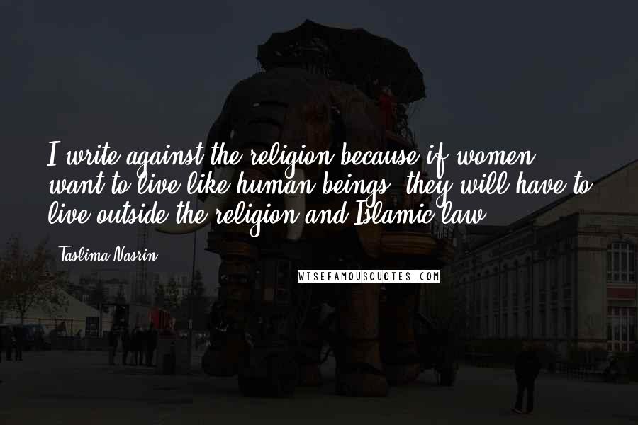 Taslima Nasrin Quotes: I write against the religion because if women want to live like human beings, they will have to live outside the religion and Islamic law.