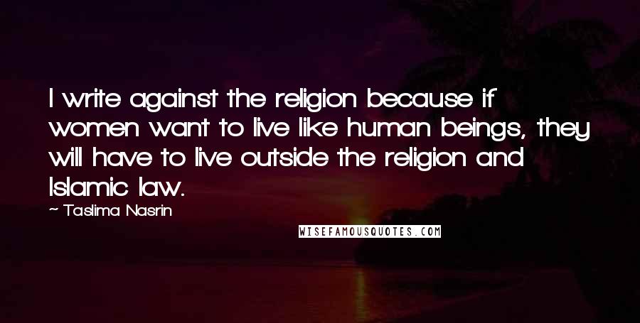 Taslima Nasrin Quotes: I write against the religion because if women want to live like human beings, they will have to live outside the religion and Islamic law.