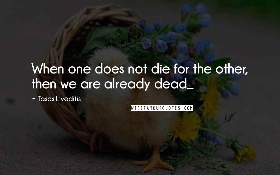 Tasos Livaditis Quotes: When one does not die for the other, then we are already dead_