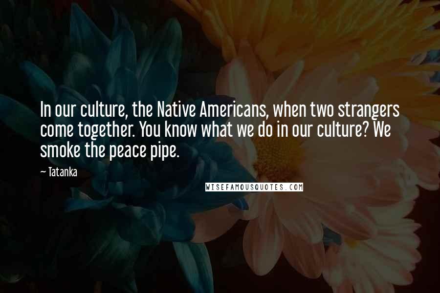 Tatanka Quotes: In our culture, the Native Americans, when two strangers come together. You know what we do in our culture? We smoke the peace pipe.