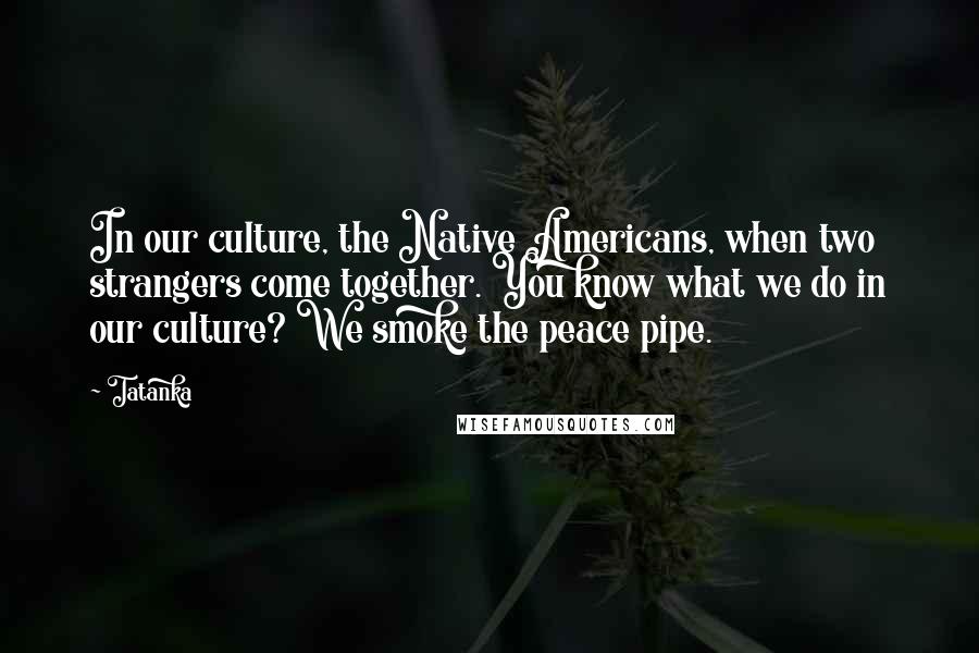 Tatanka Quotes: In our culture, the Native Americans, when two strangers come together. You know what we do in our culture? We smoke the peace pipe.