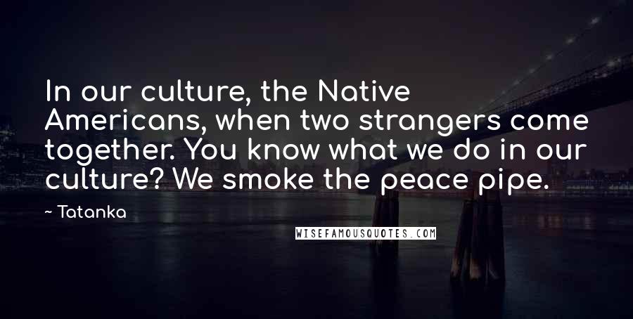 Tatanka Quotes: In our culture, the Native Americans, when two strangers come together. You know what we do in our culture? We smoke the peace pipe.