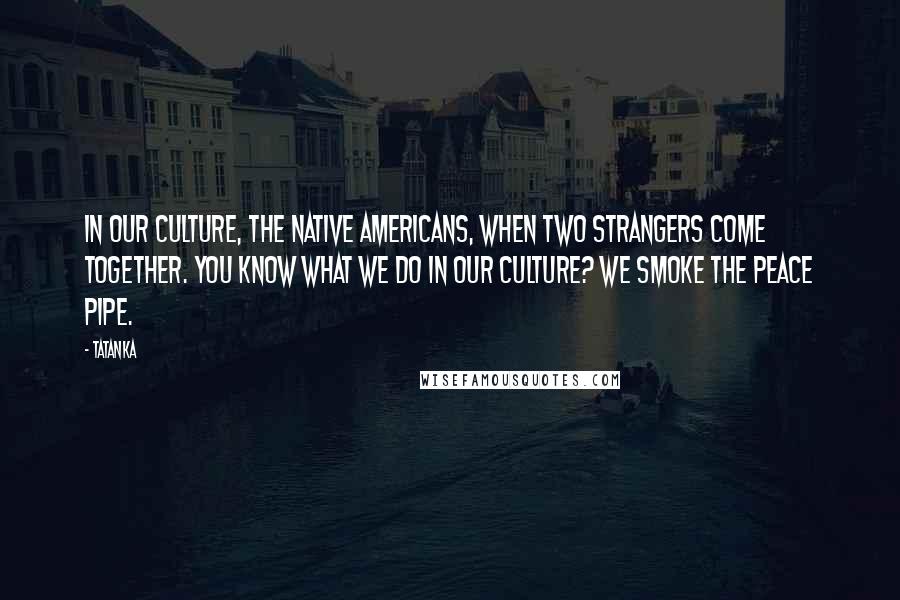 Tatanka Quotes: In our culture, the Native Americans, when two strangers come together. You know what we do in our culture? We smoke the peace pipe.