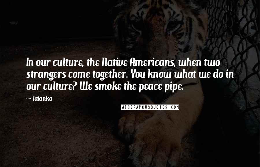 Tatanka Quotes: In our culture, the Native Americans, when two strangers come together. You know what we do in our culture? We smoke the peace pipe.