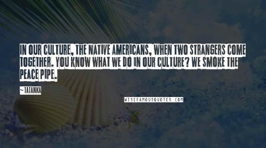 Tatanka Quotes: In our culture, the Native Americans, when two strangers come together. You know what we do in our culture? We smoke the peace pipe.