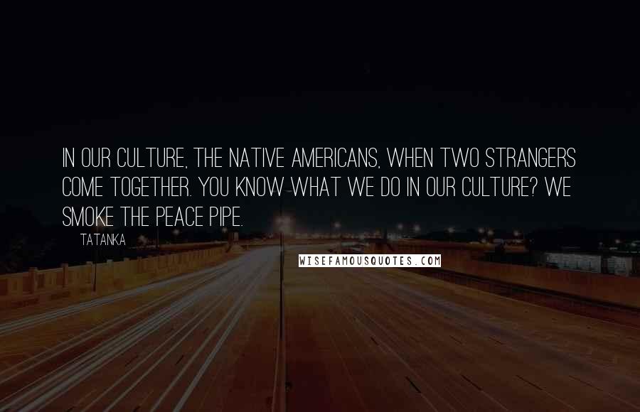 Tatanka Quotes: In our culture, the Native Americans, when two strangers come together. You know what we do in our culture? We smoke the peace pipe.