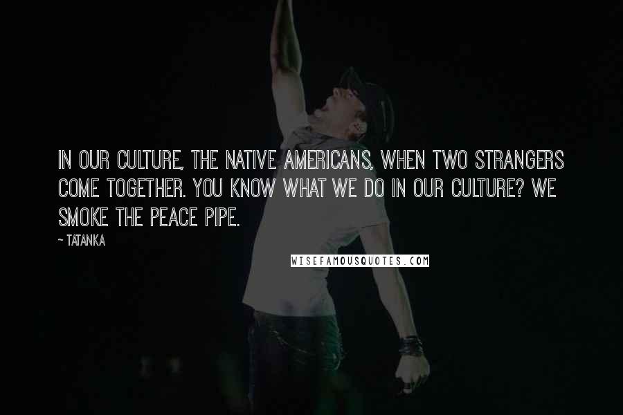 Tatanka Quotes: In our culture, the Native Americans, when two strangers come together. You know what we do in our culture? We smoke the peace pipe.