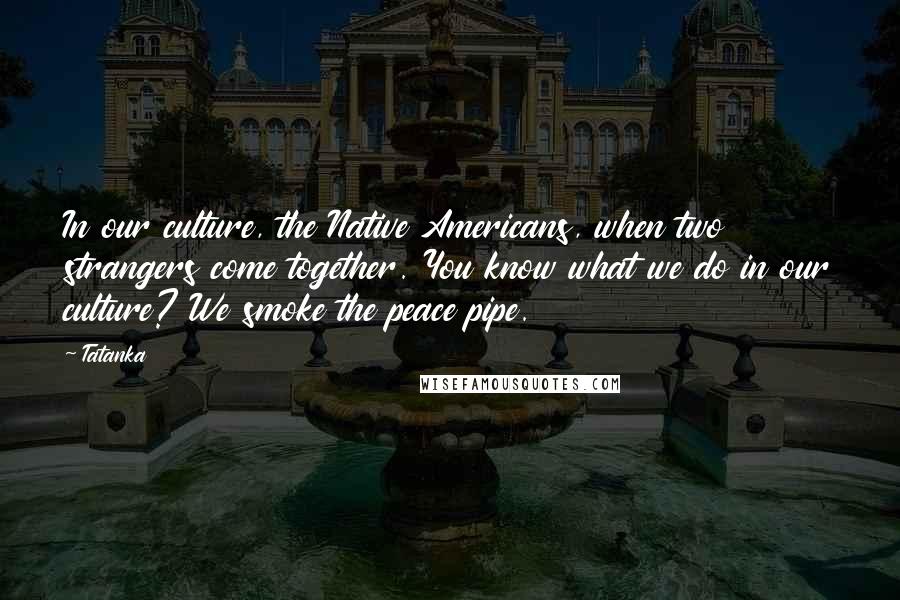 Tatanka Quotes: In our culture, the Native Americans, when two strangers come together. You know what we do in our culture? We smoke the peace pipe.